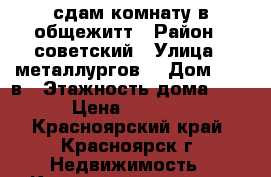 сдам комнату в общежитт › Район ­ советский › Улица ­ металлургов  › Дом ­ 28 в › Этажность дома ­ 9 › Цена ­ 6 000 - Красноярский край, Красноярск г. Недвижимость » Квартиры аренда   . Красноярский край,Красноярск г.